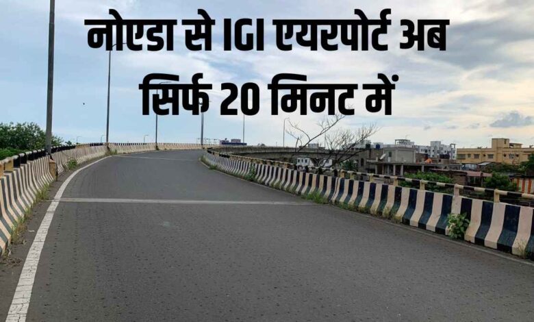 नोएडा से IGI एयरपोर्ट अब सिर्फ 20 मिनट में: नई सड़कें बदलेंगी सफर का अंदाज