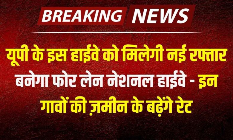 यूपी के इस हाईवे को मिलेगी नई रफ्तार, बनेगा फोर लेन नेशनल हाईवे - इन गावों की ज़मीन के बढ़ेंगे रेट