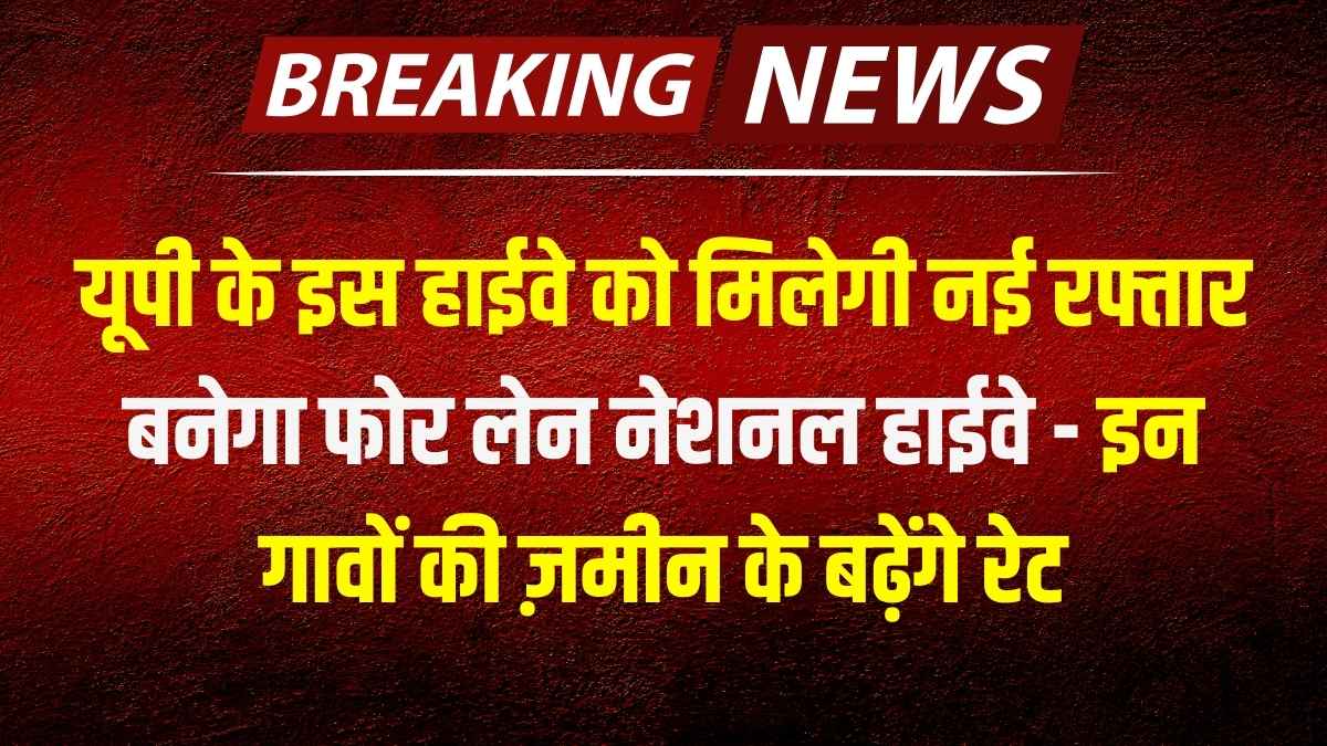 यूपी के इस हाईवे को मिलेगी नई रफ्तार, बनेगा फोर लेन नेशनल हाईवे - इन गावों की ज़मीन के बढ़ेंगे रेट